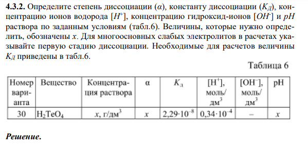 Определите степень диссоциации (α), константу диссоциации (KД), концентрацию ионов водорода [H + ], концентрацию гидроксид-ионов [OH- ] и рН раствора по заданным условиям (табл.6). Величины, которые нужно определить, обозначены x. Для многоосновных слабых электролитов в расчетах указывайте первую стадию диссоциации. Необходимые для расчетов величины KД приведены в табл.6.