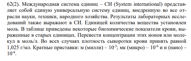  Международная система единиц – СИ (System international) представляет собой единую универсальную систему единиц, внедренную во все отрасли науки, техники, народного хозяйства. Результаты лабораторных исследований также выражают в СИ. Единицей количества вещества установлен моль. В таблице приведены некоторые биохимические показатели крови, выраженные в старых единицах. Перевести концентрации этих ионов или молекул в моль/л. Во всех случаях плотность сыворотки крови принять равной 1,025 г/мл. Кратные приставки: м (милли) – 10-3 ; мк (микро) – 10-6 и н (нано) – 10-9 . 