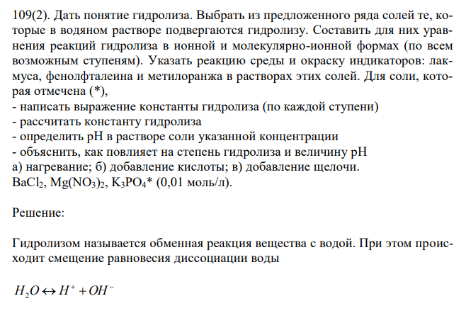  Дать понятие гидролиза. Выбрать из предложенного ряда солей те, которые в водяном растворе подвергаются гидролизу. Составить для них уравнения реакций гидролиза в ионной и молекулярно-ионной формах (по всем возможным ступеням). Указать реакцию среды и окраску индикаторов: лакмуса, фенолфталеина и метилоранжа в растворах этих солей. Для соли, которая отмечена (*), - написать выражение константы гидролиза (по каждой ступени) - рассчитать константу гидролиза - определить рН в растворе соли указанной концентрации - объяснить, как повлияет на степень гидролиза и величину рН а) нагревание; б) добавление кислоты; в) добавление щелочи. BaCl2, Mg(NO3)2, K3PO4* (0,01 моль/л). 