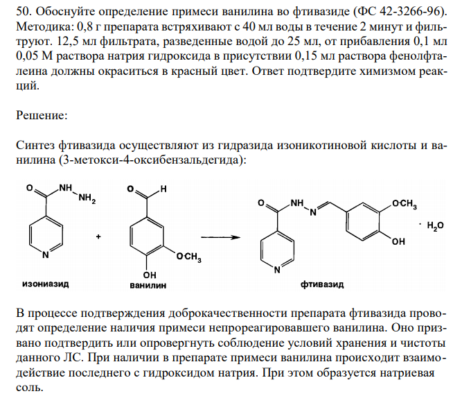 Обоснуйте определение примеси ванилина во фтивазиде (ФС 42-3266-96). Методика: 0,8 г препарата встряхивают с 40 мл воды в течение 2 минут и фильтруют. 12,5 мл фильтрата, разведенные водой до 25 мл, от прибавления 0,1 мл 0,05 М раствора натрия гидроксида в присутствии 0,15 мл раствора фенолфталеина должны окраситься в красный цвет. Ответ подтвердите химизмом реакций. 