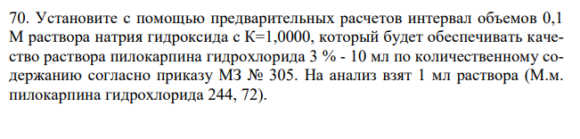  Установите с помощью предварительных расчетов интервал объемов 0,1 М раствора натрия гидроксида с К=1,0000, который будет обеспечивать качество раствора пилокарпина гидрохлорида 3 % - 10 мл по количественному содержанию согласно приказу МЗ № 305. На анализ взят 1 мл раствора (М.м. пилокарпина гидрохлорида 244, 72). 