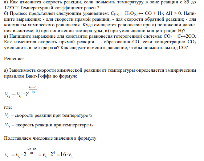  Как изменится скорость реакции, если повысить температуру в зоне реакции с 85 до 125оС? Температурный коэффициент равен 2. б) Процесс представлен следующим уравнением: С(тв) + Н2О(г) ↔ СO + Н2; ΔН > 0. Напишите выражения: - для скорости прямой реакции; - для скорости обратной реакции; - для константы химического равновесия. Куда смещается равновесие при а) понижении давления в системе; б) при понижении температуры; в) при уменьшении концентрации Н2? в) Напишите выражение для константы равновесия гетерогенной системы: СО2 + С↔2СО. Как изменится скорость прямой реакции — образования СО, если концентрацию СО2 уменьшить в четыре раза? Как следует изменить давление, чтобы повысить выход СО? 