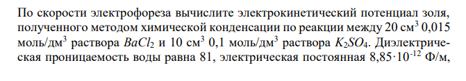  По скорости электрофореза вычислите электрокинетический потенциал золя, полученного методом химической конденсации по реакции между 20 см3 0,015 моль/дм3 раствора BaCl2 и 10 см3 0,1 моль/дм3 раствора K2SO4. Диэлектрическая проницаемость воды равна 81, электрическая постоянная 8,85·10-12 Ф/м,  337 вязкость воды 10-3 Па·с, напряженность электрического поля 310 В/м, скорость электрофореза 1,73·10-5 м/с. Приведите строение мицеллы и укажите, к какому электроду перемещаются частицы золя при электрофорезе. 