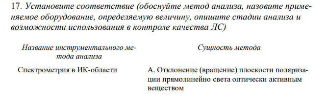 Установите соответствие (обоснуйте метод анализа, назовите применяемое оборудование, определяемую величину, опишите стадии анализа и возможности использования в контроле качества ЛС)  Название инструментального метода анализа Сущность метода Спектрометрия в ИК-области А. Отклонение (вращение) плоскости поляризации прямолинейно света оптически активным веществом 1 Kстех Б. Поглощение анализируемым веществом излучения с длиной волны 2,5-25 мкм, 4000-400 см-1 , в результате чего происходит усиление колебательных и вращательных движений молекул В. Преломление световых лучей на границе раздела двух различных оптических сред Г. Разделение смеси веществ между подвижной и неподвижной фазами, протекающее при движении подвижной фазы в тонком слое сорбента, нанесенном на инертную твердую поверхность Д. Поглощение веществом немонохроматического света, получаемого при пропускании светового потока через светофильтры Е. Разделение смеси веществ между подвижной и неподвижной фазами, где в качестве подвижной фазы выступает газ-носитель, а в качестве неподвижной - твердый сорбент или жидкость, нанесенная на твердый носитель или внутренние стенки колонки Ж. Испускание света веществом, находящимся в возбужденном состоянии, при переходе в основное состояние З. Поглощение веществом монохроматического света с длиной волны 200-380 нм, получаемого при пропускании светового потока через монохроматор И. Зависимость электродвижущей силы (ЭДС) система электродов от активности (концентрации) потенциалопределяющего иона К. Разделение смеси веществ между подвижной и неподвижной фазами, где в качестве подвижной фазы выступает жидкость, движущаяся под давлением через хроматографическую колонку, заполненную неподвижной фазой - сорбентом 