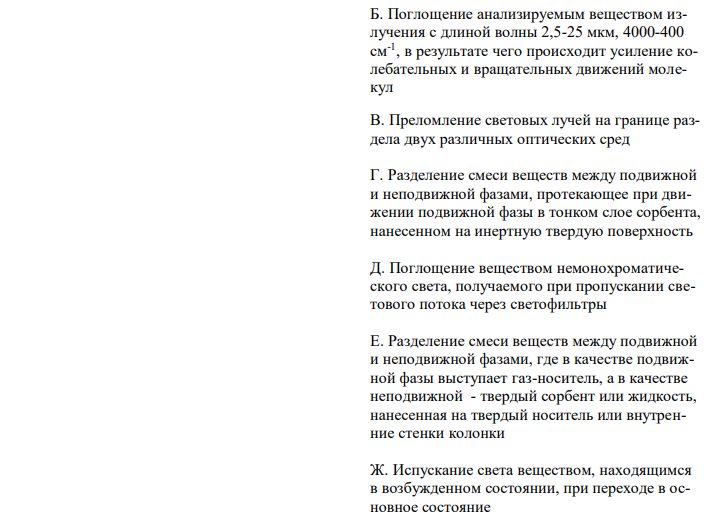 Установите соответствие (обоснуйте метод анализа, назовите применяемое оборудование, определяемую величину, опишите стадии анализа и возможности использования в контроле качества ЛС)  Название инструментального метода анализа Сущность метода Спектрометрия в ИК-области А. Отклонение (вращение) плоскости поляризации прямолинейно света оптически активным веществом 1 Kстех Б. Поглощение анализируемым веществом излучения с длиной волны 2,5-25 мкм, 4000-400 см-1 , в результате чего происходит усиление колебательных и вращательных движений молекул В. Преломление световых лучей на границе раздела двух различных оптических сред Г. Разделение смеси веществ между подвижной и неподвижной фазами, протекающее при движении подвижной фазы в тонком слое сорбента, нанесенном на инертную твердую поверхность Д. Поглощение веществом немонохроматического света, получаемого при пропускании светового потока через светофильтры Е. Разделение смеси веществ между подвижной и неподвижной фазами, где в качестве подвижной фазы выступает газ-носитель, а в качестве неподвижной - твердый сорбент или жидкость, нанесенная на твердый носитель или внутренние стенки колонки Ж. Испускание света веществом, находящимся в возбужденном состоянии, при переходе в основное состояние З. Поглощение веществом монохроматического света с длиной волны 200-380 нм, получаемого при пропускании светового потока через монохроматор И. Зависимость электродвижущей силы (ЭДС) система электродов от активности (концентрации) потенциалопределяющего иона К. Разделение смеси веществ между подвижной и неподвижной фазами, где в качестве подвижной фазы выступает жидкость, движущаяся под давлением через хроматографическую колонку, заполненную неподвижной фазой - сорбентом 