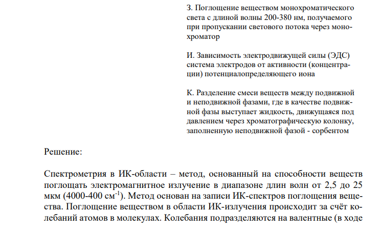 Установите соответствие (обоснуйте метод анализа, назовите применяемое оборудование, определяемую величину, опишите стадии анализа и возможности использования в контроле качества ЛС)  Название инструментального метода анализа Сущность метода Спектрометрия в ИК-области А. Отклонение (вращение) плоскости поляризации прямолинейно света оптически активным веществом 1 Kстех Б. Поглощение анализируемым веществом излучения с длиной волны 2,5-25 мкм, 4000-400 см-1 , в результате чего происходит усиление колебательных и вращательных движений молекул В. Преломление световых лучей на границе раздела двух различных оптических сред Г. Разделение смеси веществ между подвижной и неподвижной фазами, протекающее при движении подвижной фазы в тонком слое сорбента, нанесенном на инертную твердую поверхность Д. Поглощение веществом немонохроматического света, получаемого при пропускании светового потока через светофильтры Е. Разделение смеси веществ между подвижной и неподвижной фазами, где в качестве подвижной фазы выступает газ-носитель, а в качестве неподвижной - твердый сорбент или жидкость, нанесенная на твердый носитель или внутренние стенки колонки Ж. Испускание света веществом, находящимся в возбужденном состоянии, при переходе в основное состояние З. Поглощение веществом монохроматического света с длиной волны 200-380 нм, получаемого при пропускании светового потока через монохроматор И. Зависимость электродвижущей силы (ЭДС) система электродов от активности (концентрации) потенциалопределяющего иона К. Разделение смеси веществ между подвижной и неподвижной фазами, где в качестве подвижной фазы выступает жидкость, движущаяся под давлением через хроматографическую колонку, заполненную неподвижной фазой - сорбентом 