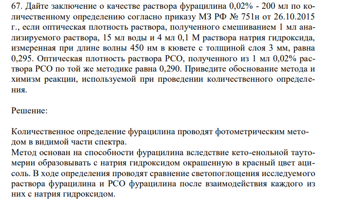 Дайте заключение о качестве раствора фурацилина 0,02% - 200 мл по количественному определению согласно приказу МЗ РФ № 751н от 26.10.2015 г., если оптическая плотность раствора, полученного смешиванием 1 мл анализируемого раствора, 15 мл воды и 4 мл 0,1 М раствора натрия гидроксида, измеренная при длине волны 450 нм в кювете с толщиной слоя 3 мм, равна 0,295. Оптическая плотность раствора РСО, полученного из 1 мл 0,02% раствора РСО по той же методике равна 0,290. Приведите обоснование метода и химизм реакции, используемой при проведении количественного определения. 