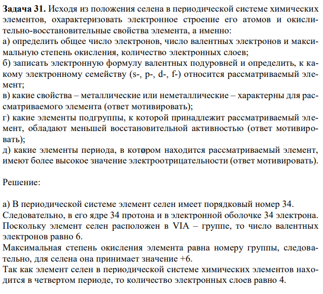 Исходя из положения селена в периодической системе химических элементов, охарактеризовать электронное строение его атомов и окислительно-восстановительные свойства элемента, а именно: а) определить общее число электронов, число валентных электронов и максимальную степень окисления, количество электронных слоев; б) записать электронную формулу валентных подуровней и определить, к какому электронному семейству (s-, p-, d-, f-) относится рассматриваемый элемент; в) какие свойства – металлические или неметаллические – характерны для рассматриваемого элемента (ответ мотивировать); г) какие элементы подгруппы, к которой принадлежит рассматриваемый элемент, обладают меньшей восстановительной активностью (ответ мотивировать); д) какие элементы периода, в котором находится рассматриваемый элемент, имеют более высокое значение электроотрицательности (ответ мотивировать). 