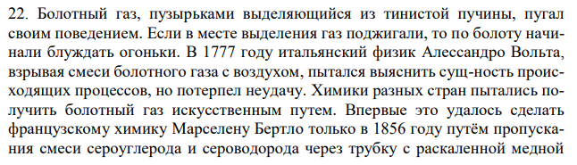 Болотный газ, пузырьками выделяющийся из тинистой пучины, пугал своим поведением. Если в месте выделения газ поджигали, то по болоту начинали блуждать огоньки. В 1777 году итальянский физик Алессандро Вольта, взрывая смеси болотного газа с воздухом, пытался выяснить сущ-ность происходящих процессов, но потерпел неудачу. Химики разных стран пытались получить болотный газ искусственным путем. Впервые это удалось сделать французскому химику Марселену Бертло только в 1856 году путём пропускания смеси сероуглерода и сероводорода через трубку с раскаленной медной стружкой. Много позже болотный газ выделили, действуя водой на карбид алюминия или нагревая смесь ацетата и гидроксида натрия. Каков состав болотного газа?