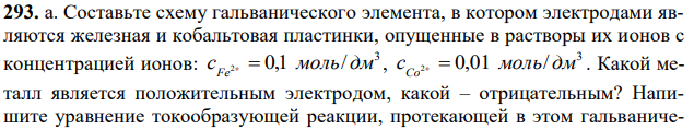 Составьте схему гальванического элемента, в котором электродами являются железная и кобальтовая пластинки, опущенные в растворы их ионов с концентрацией ионов: 3 c 2 0,1 моль/ дм Fe   , 3 c 2 0,01 моль/ дм Co   . Какой металл является положительным электродом, какой – отрицательным? Напишите уравнение токообразующей реакции, протекающей в этом гальваническом элементе, вычислите его максимальную разность потенциалов электродов, которая может быть получена при работе гальванического элемента и энергию Гиббса. б. Что такое гальванический элемент?