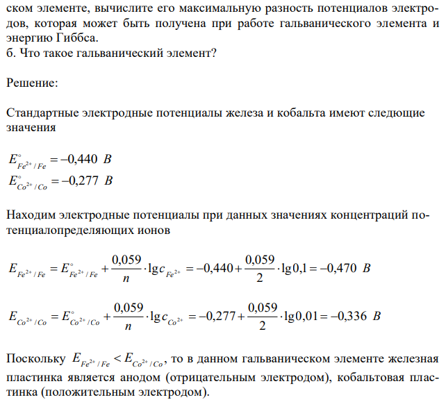 Составьте схему гальванического элемента, в котором электродами являются железная и кобальтовая пластинки, опущенные в растворы их ионов с концентрацией ионов: 3 c 2 0,1 моль/ дм Fe   , 3 c 2 0,01 моль/ дм Co   . Какой металл является положительным электродом, какой – отрицательным? Напишите уравнение токообразующей реакции, протекающей в этом гальваническом элементе, вычислите его максимальную разность потенциалов электродов, которая может быть получена при работе гальванического элемента и энергию Гиббса. б. Что такое гальванический элемент?