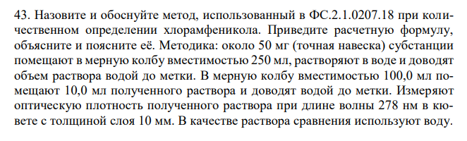 Назовите и обоснуйте метод, использованный в ФС.2.1.0207.18 при количественном определении хлорамфеникола. Приведите расчетную формулу, объясните и поясните её. Методика: около 50 мг (точная навеска) субстанции помещают в мерную колбу вместимостью 250 мл, растворяют в воде и доводят объем раствора водой до метки. В мерную колбу вместимостью 100,0 мл помещают 10,0 мл полученного раствора и доводят водой до метки. Измеряют оптическую плотность полученного раствора при длине волны 278 нм в кювете с толщиной слоя 10 мм. В качестве раствора сравнения используют воду. Удельный показатель поглощения хлорамфеникола – 297. Содержание хлорамфеникола должно быть не менее 99,0 % и не более 102,0 % в пересчете на сухое вещество.   