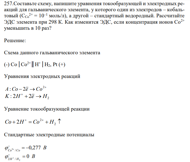  Составьте схему, напишите уравнения токообразующей и электродных реакций для гальванического элемента, у которого один из электродов – кобальтовый (СCо 2+ = 10–1 моль/л), а другой – стандартный водородный. Рассчитайте ЭДС элемента при 298 К. Как изменится ЭДС, если концентрация ионов Со2+ уменьшить в 10 раз?  