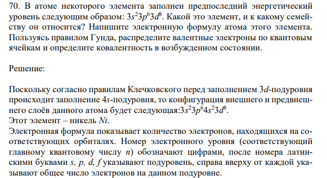 В атоме некоторого элемента заполнен предпоследний энергетический уровень следующим образом: 3s 23p 63d 8 . Какой это элемент, и к какому семейству он относится? Напишите электронную формулу атома этого элемента. Пользуясь правилом Гунда, распределите валентные электроны по квантовым ячейкам и определите ковалентность в возбужденном состоянии. 