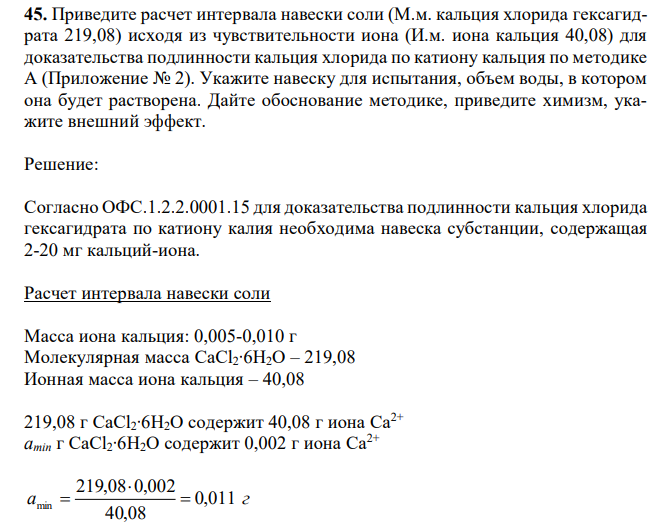 Приведите расчет интервала навески соли (М.м. кальция хлорида гексагидрата 219,08) исходя из чувствительности иона (И.м. иона кальция 40,08) для доказательства подлинности кальция хлорида по катиону кальция по методике А (Приложение № 2). Укажите навеску для испытания, объем воды, в котором она будет растворена. Дайте обоснование методике, приведите химизм, укажите внешний эффект. 