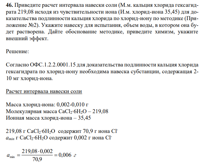 Приведите расчет интервала навески соли (М.м. кальция хлорида гексагидрата 219,08 исходя из чувствительности иона (И.м. хлорид-иона 35,45) для доказательства подлинности кальция хлорида по хлорид-иону по методике (Приложение №2). Укажите навеску для испытания, объем воды, в котором она будет растворена. Дайте обоснование методике, приведите химизм, укажите внешний эффект. 