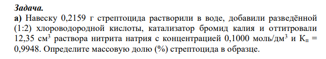 Навеску 0,2159 г стрептоцида растворили в воде, добавили разведённой (1:2) хлороводородной кислоты, катализатор бромид калия и оттитровали 12,35 см3 раствора нитрита натрия с концентрацией 0,1000 моль/дм3 и Кп = 0,9948. Определите массовую долю (%) стрептоцида в образце. 