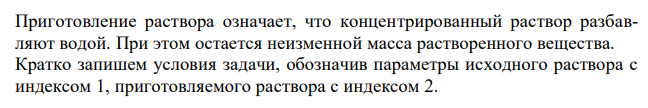 Приготовление раствора означает, что концентрированный раствор разбавляют водой. При этом остается неизменной масса растворенного вещества. Кратко запишем условия задачи, обозначив параметры исходного раствора с индексом 1, приготовляемого раствора с индексом 2.