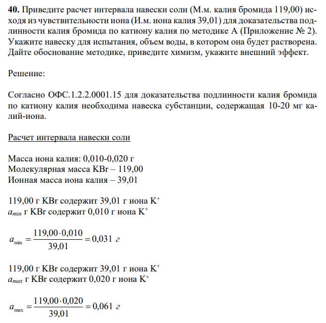 Приведите расчет интервала навески соли (М.м. калия бромида 119,00) исходя из чувствительности иона (И.м. иона калия 39,01) для доказательства подлинности калия бромида по катиону калия по методике А (Приложение № 2). Укажите навеску для испытания, объем воды, в котором она будет растворена. Дайте обоснование методике, приведите химизм, укажите внешний эффект. 