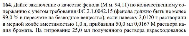 Дайте заключение о качестве фенола (М.м. 94,11) по количественному содержанию с учётом требования ФС.2.1.0042.15 (фенола должно быть не менее 99,0 % в пересчете на безводное вещество), если навеску 2,0120 г растворили в мерной колбе вместимостью 1,0 л, прибавили 50,0 мл 0,0167 М раствора калия бромата. На титрование 25,0 мл полученного раствора израсходовалось  26 18,00 мл 0,1 М раствора натрия тиосульфата (К = 0,9978). На контрольный опыт израсходовалось 49,90 мл титранта. Содержание воды – 0,4 %. 