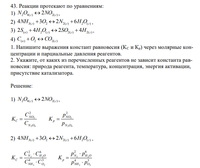  Реакции протекают по уравнениям: 1) N2O4(г)  2NO2(г) , 2) 4NH3(г)  3O2  2N2(г)  6H2O(г) , 3) 2S(к)  4H2O(г)  2SO2(г)  4H2(г) , 4) C(к)  O2 СO2(г) 1. Напишите выражения констант равновесия (КС и Кр) через молярные концентрации и парциальные давления реагентов. 2. Укажите, от каких из перечисленных реагентов не зависит константа равновесия: природа реагента, температура, концентрация, энергия активации, присутствие катализатора. 