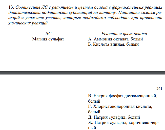  Соотнесите ЛС с реактивом и цветом осадка в фармакопейных реакциях доказательства подлинности субстанций по катиону. Напишите химизм реакций и укажите условия, которые необходимо соблюдать при проведении химических реакций.   ЛС Реактив и цвет осадка Магния сульфат А. Аммония оксалат, белый Б. Кислота винная, белый 261 В. Натрия фосфат двузамещенный, белый Г. Хлористоводородная кислота, белый Д. Натрия сульфид, белый Ж. Натрия сульфид, коричнево-черный З. Цинкуранилацетат И. Аммония сульфид, черный К. Калия пироантимонат, белый 