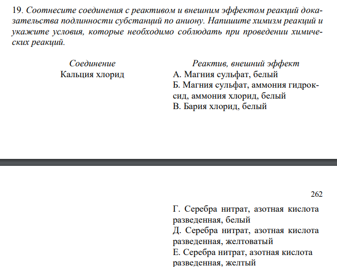  Соотнесите соединения с реактивом и внешним эффектом реакций доказательства подлинности субстанций по аниону. Напишите химизм реакций и укажите условия, которые необходимо соблюдать при проведении химических реакций.  Соединение Реактив, внешний эффект Кальция хлорид А. Магния сульфат, белый Б. Магния сульфат, аммония гидроксид, аммония хлорид, белый В. Бария хлорид, белый 262 Г. Серебра нитрат, азотная кислота разведенная, белый Д. Серебра нитрат, азотная кислота разведенная, желтоватый Е. Серебра нитрат, азотная кислота разведенная, желтый Ж. Серебра нитрат, желтый З. Дифениламин, синее окрашивание И. Хлористоводородная кислота, белый осадок 