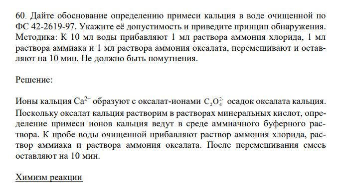  Дайте обоснование определению примеси кальция в воде очищенной по ФС 42-2619-97. Укажите её допустимость и приведите принцип обнаружения. Методика: К 10 мл воды прибавляют 1 мл раствора аммония хлорида, 1 мл раствора аммиака и 1 мл раствора аммония оксалата, перемешивают и оставляют на 10 мин. Не должно быть помутнения. 