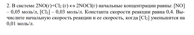 В системе 2NO(г)+Cl2 (г)  2NOСl(г) начальные концентрации равны: [NO] – 0,05 моль/л, [Cl2] – 0,03 моль/л. Константа скорости реакции равна 0,4. Вычислите начальную скорость реакции и ее скорость, когда [Cl2] уменьшится на 0,01 моль/л.  