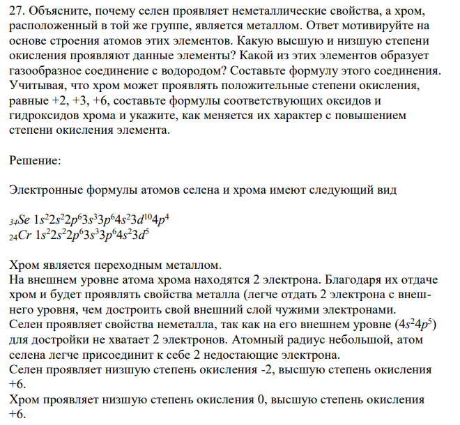 Объясните, почему селен проявляет неметаллические свойства, а хром, расположенный в той же группе, является металлом. Ответ мотивируйте на основе строения атомов этих элементов. Какую высшую и низшую степени окисления проявляют данные элементы? Какой из этих элементов образует газообразное соединение с водородом? Составьте формулу этого соединения. Учитывая, что хром может проявлять положительные степени окисления, равные +2, +3, +6, составьте формулы соответствующих оксидов и гидроксидов хрома и укажите, как меняется их характер с повышением степени окисления элемента.