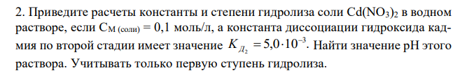 Приведите расчеты константы и степени гидролиза соли Cd(NO3)2 в водном растворе, если СM (соли) = 0,1 моль/л, а константа диссоциации гидроксида кадмия по второй стадии имеет значение 5,0 10 . 3 2 KД Найти значение рН этого раствора. Учитывать только первую ступень гидролиза.