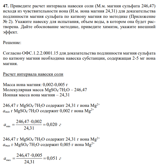 Приведите расчет интервала навески соли (М.м. магния сульфата 246,47) исходя из чувствительности иона (И.м. иона магния 24,31) для доказательства подлинности магния сульфата по катиону магния по методике (Приложение № 2). Укажите навеску для испытания, объем воды, в котором она будет растворена. Дайте обоснование методике, приведите химизм, укажите внешний эффект.