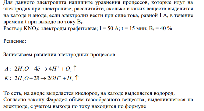 Для данного электролита напишите уравнения процессов, которые идут на электродах при электролизе; рассчитайте, сколько и каких веществ выделится на катоде и аноде, если электролиз вести при силе тока, равной I A, в течение времени t при выходе по току Bт. Раствор KNO3; электроды графитовые; I = 50 A; t = 15 мин; Вт = 40 % 