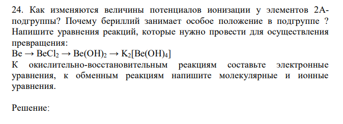 Как изменяются величины потенциалов ионизации у элементов 2Аподгруппы? Почему бериллий занимает особое положение в подгруппе ? Напишите уравнения реакций, которые нужно провести для осуществления превращения: Be → BeCl2 → Be(OH)2 → K2[Be(OH)4] К окислительно-восстановительным реакциям составьте электронные уравнения, к обменным реакциям напишите молекулярные и ионные уравнения.