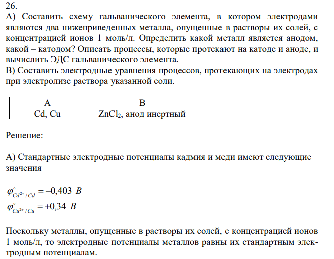 А) Составить схему гальванического элемента, в котором электродами являются два нижеприведенных металла, опущенные в растворы их солей, с концентрацией ионов 1 моль/л. Определить какой металл является анодом, какой – катодом? Описать процессы, которые протекают на катоде и аноде, и вычислить ЭДС гальванического элемента. В) Составить электродные уравнения процессов, протекающих на электродах при электролизе раствора указанной соли. 