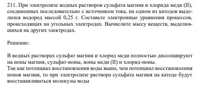 При электролизе водных растворов сульфата магния и хлорида меди (II), соединенных последовательно с источником тока, на одном из катодов выделился водород массой 0,25 г. Составьте электронные уравнения процессов, происходящих на угольных электродах. Вычислите массу веществ, выделившихся на других электродах. 