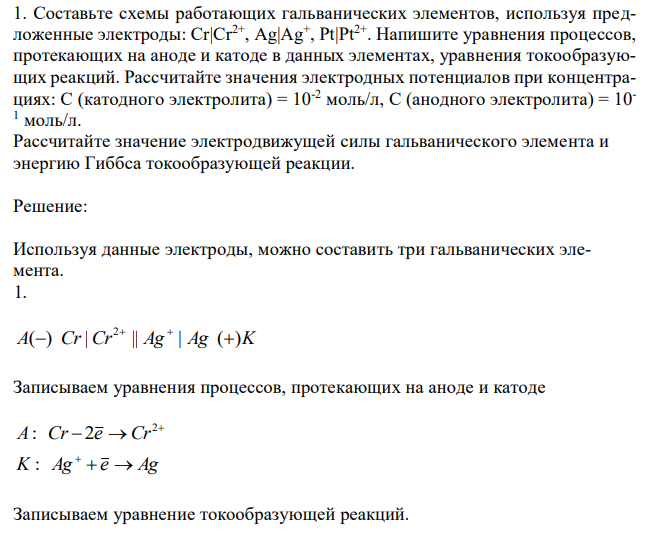 Составьте схемы работающих гальванических элементов, используя предложенные электроды: Cr|Cr2+, Ag|Ag+ , Pt|Pt2+. Напишите уравнения процессов, протекающих на аноде и катоде в данных элементах, уравнения токообразующих реакций. Рассчитайте значения электродных потенциалов при концентрациях: C (катодного электролита) = 10-2 моль/л, С (анодного электролита) = 10- 1 моль/л. Рассчитайте значение электродвижущей силы гальванического элемента и энергию Гиббса токообразующей реакции. 