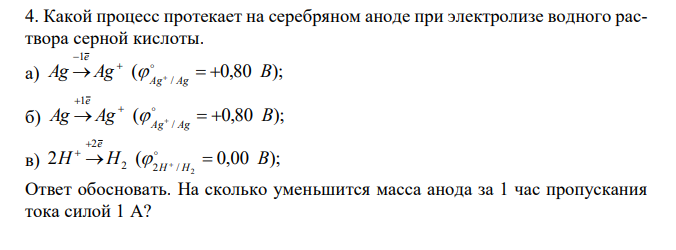 Какой процесс протекает на серебряном аноде при электролизе водного раствора серной кислоты. а) ( 0,80 ); / 1 Ag Ag B Ag Ag e         б) ( 0,80 ); / 1 Ag Ag B Ag Ag e         в) 2 ( 0,00 ); 2 2 2 / 2 H H B H H e        Ответ обосновать. На сколько уменьшится масса анода за 1 час пропускания тока силой 1 А? 