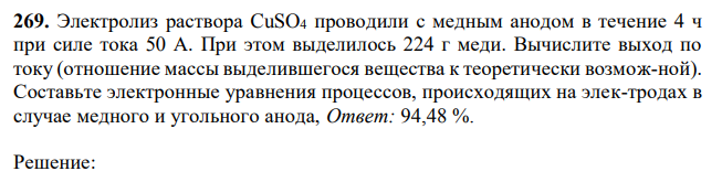 Электролиз раствора CuSO4 проводили с медным анодом в течение 4 ч при силе тока 50 А. При этом выделилось 224 г меди. Вычислите выход по току (отношение массы выделившегося вещества к теоретически возмож-ной). Составьте электронные уравнения процессов, происходящих на элек-тродах в случае медного и угольного анода,