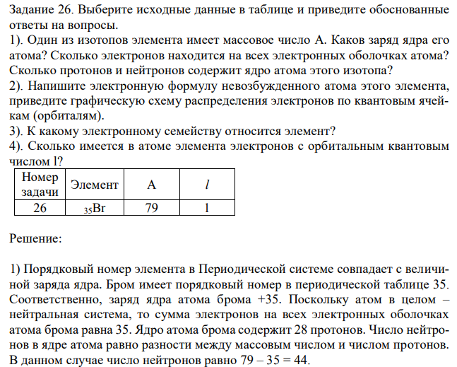 Выберите исходные данные в таблице и приведите обоснованные ответы на вопросы. 1). Один из изотопов элемента имеет массовое число A. Каков заряд ядра его атома? Сколько электронов находится на всех электронных оболочках атома? Сколько протонов и нейтронов содержит ядро атома этого изотопа? 2). Напишите электронную формулу невозбужденного атома этого элемента, приведите графическую схему распределения электронов по квантовым ячейкам (орбиталям). 3). К какому электронному семейству относится элемент? 4). Сколько имеется в атоме элемента электронов с орбитальным квантовым числом l? Номер задачи Элемент A l 26 35Br 79 1