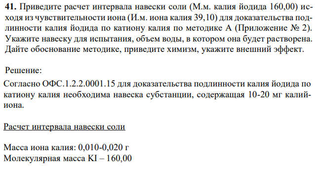 Приведите расчет интервала навески соли (М.м. калия йодида 160,00) исходя из чувствительности иона (И.м. иона калия 39,10) для доказательства подлинности калия йодида по катиону калия по методике А (Приложение № 2). Укажите навеску для испытания, объем воды, в котором она будет растворена. Дайте обоснование методике, приведите химизм, укажите внешний эффект. 