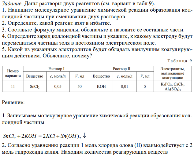 Даны растворы двух реагентов (см. вариант в табл.9). 1. Напишите молекулярное уравнение химической реакции образования коллоидной частицы при смешивании двух растворов. 2. Определите, какой реагент взят в избытке. 3. Составьте формулу мицеллы, обозначьте и назовите ее составные части. 4. Определите заряд коллоидной частицы и укажите, к какому электроду будут перемещаться частицы золя в постоянном электрическом поле. 5. Какой из указанных электролитов будет обладать наилучшим коагулирующим действием. Объясните, почему? 