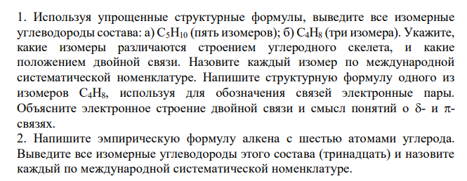  Используя упрощенные структурные формулы, выведите все изомерные углеводороды состава: а) С5Н10 (пять изомеров); б) С4Н8 (три изомера). Укажите, какие изомеры различаются строением углеродного скелета, и какие положением двойной связи. Назовите каждый изомер по международной систематической номенклатуре. Напишите структурную формулу одного из изомеров С4Н8, используя для обозначения связей электронные пары. Объясните электронное строение двойной связи и смысл понятий о - и - связях. 2. Напишите эмпирическую формулу алкена с шестью атомами углерода. Выведите все изомерные углеводороды этого состава (тринадцать) и назовите каждый по международной систематической номенклатуре. 3. Напишите эмпирические формулы: а) гептена; б) октена. Выведите все соответствующие изомеры. Назовите их по международной систематической номенклатуре. 4. Напишите формулу следующих углеводородов и дайте каждому название по международной систематической номенклатуре: а) 5-метил-3-гептен; б) 4,4- диметил-2-пентен; в) 2,3,3-триметил-1-бутен; г) 2,5-диметил-3-гептен; д) 2,4- диметил-1-пентен. 