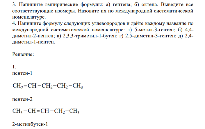  Используя упрощенные структурные формулы, выведите все изомерные углеводороды состава: а) С5Н10 (пять изомеров); б) С4Н8 (три изомера). Укажите, какие изомеры различаются строением углеродного скелета, и какие положением двойной связи. Назовите каждый изомер по международной систематической номенклатуре. Напишите структурную формулу одного из изомеров С4Н8, используя для обозначения связей электронные пары. Объясните электронное строение двойной связи и смысл понятий о - и - связях. 2. Напишите эмпирическую формулу алкена с шестью атомами углерода. Выведите все изомерные углеводороды этого состава (тринадцать) и назовите каждый по международной систематической номенклатуре. 3. Напишите эмпирические формулы: а) гептена; б) октена. Выведите все соответствующие изомеры. Назовите их по международной систематической номенклатуре. 4. Напишите формулу следующих углеводородов и дайте каждому название по международной систематической номенклатуре: а) 5-метил-3-гептен; б) 4,4- диметил-2-пентен; в) 2,3,3-триметил-1-бутен; г) 2,5-диметил-3-гептен; д) 2,4- диметил-1-пентен. 