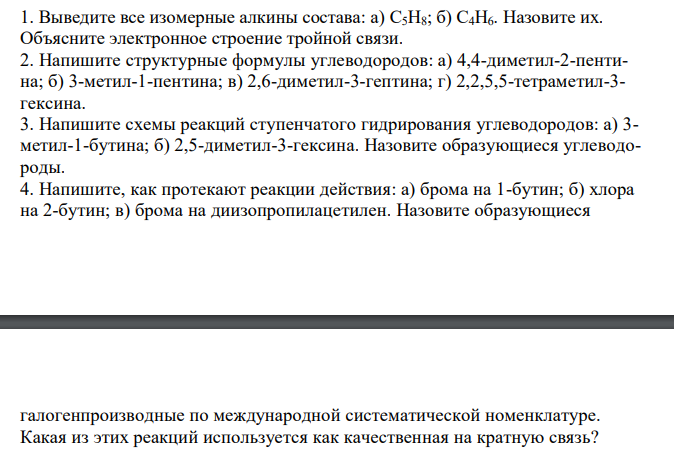  Выведите все изомерные алкины состава: а) C5H8; б) C4H6. Назовите их. Объясните электронное строение тройной связи. 2. Напишите структурные формулы углеводородов: а) 4,4-диметил-2-пентина; б) 3-метил-1-пентина; в) 2,6-диметил-3-гептина; г) 2,2,5,5-тетраметил-3- гексина. 3. Напишите схемы реакций ступенчатого гидрирования углеводородов: а) 3- метил-1-бутина; б) 2,5-диметил-3-гексина. Назовите образующиеся углеводороды. 4. Напишите, как протекают реакции действия: а) брома на 1-бутин; б) хлора на 2-бутин; в) брома на диизопропилацетилен. Назовите образующиеся  галогенпроизводные по международной систематической номенклатуре. Какая из этих реакций используется как качественная на кратную связь? 