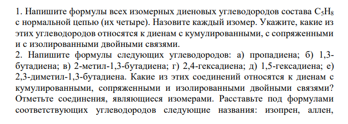  Напишите формулы всех изомерных диеновых углеводородов состава C5H8 c нормальной цепью (их четыре). Назовите каждый изомер. Укажите, какие из этих углеводородов относятся к диенам с кумулированными, с сопряженными и с изолированными двойными связями. 2. Напишите формулы следующих углеводородов: а) пропадиена; б) 1,3- бутадиена; в) 2-метил-1,3-бутадиена; г) 2,4-гексадиена; д) 1,5-гексадиена; е) 2,3-диметил-1,3-бутадиена. Какие из этих соединений относятся к диенам с кумулированными, сопряженными и изолированными двойными связями? Отметьте соединения, являющиеся изомерами. Расставьте под формулами соответствующих углеводородов следующие названия: изопрен, аллен,  дивинил, диаллил. Напишите формулы углеводородных радикалов, от которых происходят два последних названия. 3. Напишите схемы реакций присоединения одной молекулы брома к диеновым углеводородам: а) 1,4-пентадиену; б) 2-метил-1,4-пентадиену; в) 1,5- гексадиену; г) 1,4-гексадиену; д) 3,3-диметил-1,4-пентадиену. В каких случаях и почему образуется смесь двух дибромпроизводных? Назовите все продукты присоединения одной молекулы брома. Для каждого из приведенных в задаче 4.3. углеводородов напишите реакции ступенчатого гидрирования. Назовите по международной заместительной номенклатуре все образующиеся алкены и алканы 