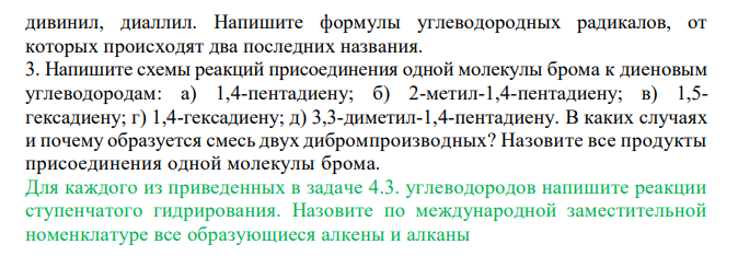  Напишите формулы всех изомерных диеновых углеводородов состава C5H8 c нормальной цепью (их четыре). Назовите каждый изомер. Укажите, какие из этих углеводородов относятся к диенам с кумулированными, с сопряженными и с изолированными двойными связями. 2. Напишите формулы следующих углеводородов: а) пропадиена; б) 1,3- бутадиена; в) 2-метил-1,3-бутадиена; г) 2,4-гексадиена; д) 1,5-гексадиена; е) 2,3-диметил-1,3-бутадиена. Какие из этих соединений относятся к диенам с кумулированными, сопряженными и изолированными двойными связями? Отметьте соединения, являющиеся изомерами. Расставьте под формулами соответствующих углеводородов следующие названия: изопрен, аллен,  дивинил, диаллил. Напишите формулы углеводородных радикалов, от которых происходят два последних названия. 3. Напишите схемы реакций присоединения одной молекулы брома к диеновым углеводородам: а) 1,4-пентадиену; б) 2-метил-1,4-пентадиену; в) 1,5- гексадиену; г) 1,4-гексадиену; д) 3,3-диметил-1,4-пентадиену. В каких случаях и почему образуется смесь двух дибромпроизводных? Назовите все продукты присоединения одной молекулы брома. Для каждого из приведенных в задаче 4.3. углеводородов напишите реакции ступенчатого гидрирования. Назовите по международной заместительной номенклатуре все образующиеся алкены и алканы 