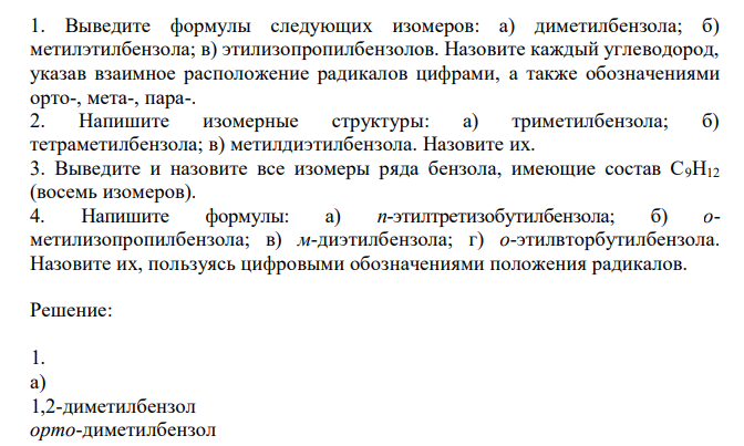  Выведите формулы следующих изомеров: а) диметилбензола; б) метилэтилбензола; в) этилизопропилбензолов. Назовите каждый углеводород, указав взаимное расположение радикалов цифрами, а также обозначениями орто-, мета-, пара-. 2. Напишите изомерные структуры: а) триметилбензола; б) тетраметилбензола; в) метилдиэтилбензола. Назовите их. 3. Выведите и назовите все изомеры ряда бензола, имеющие состав С9Н12 (восемь изомеров). 4. Напишите формулы: а) п-этилтретизобутилбензола; б) ометилизопропилбензола; в) м-диэтилбензола; г) о-этилвторбутилбензола. Назовите их, пользуясь цифровыми обозначениями положения радикалов. 