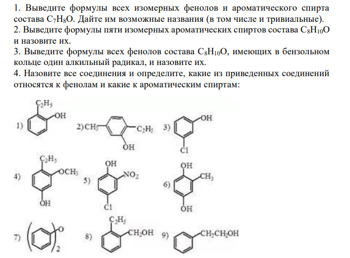  Выведите формулы всех изомерных фенолов и ароматического спирта состава C7H8О. Дайте им возможные названия (в том числе и тривиальные). 2. Выведите формулы пяти изомерных ароматических спиртов состава С8Н10О и назовите их. 3. Выведите формулы всех фенолов состава С8Н10О, имеющих в бензольном кольце один алкильный радикал, и назовите их. 4. Назовите все соединения и определите, какие из приведенных соединений относятся к фенолам и какие к ароматическим спиртам: 