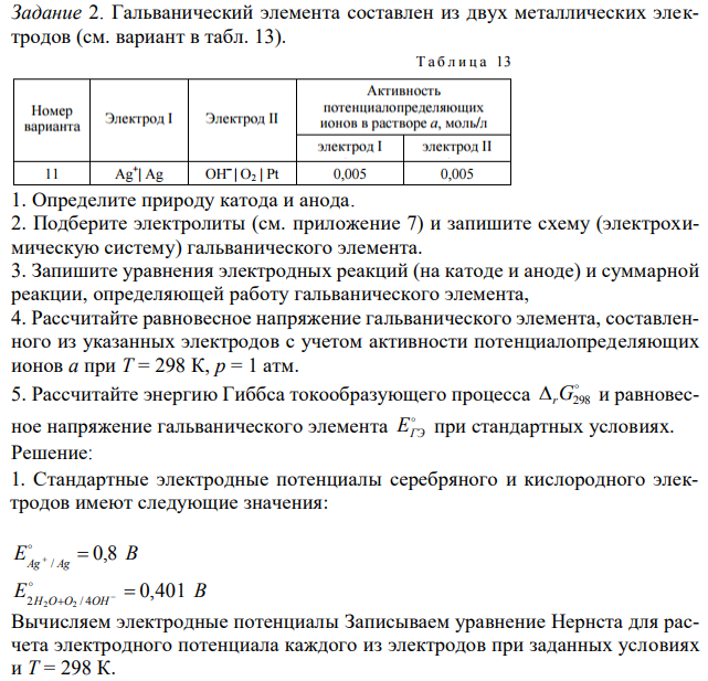 Гальванический элемента составлен из двух металлических электродов (см. вариант в табл. 13). 1. Определите природу катода и анода. 2. Подберите электролиты (см. приложение 7) и запишите схему (электрохимическую систему) гальванического элемента. 3. Запишите уравнения электродных реакций (на катоде и аноде) и суммарной реакции, определяющей работу гальванического элемента, 4. Рассчитайте равновесное напряжение гальванического элемента, составленного из указанных электродов с учетом активности потенциалопределяющих ионов a при T = 298 К, p = 1 атм. 5. Рассчитайте энергию Гиббса токообразующего процесса  rG298 и равновесное напряжение гальванического элемента  EГЭ при стандартных условиях. 